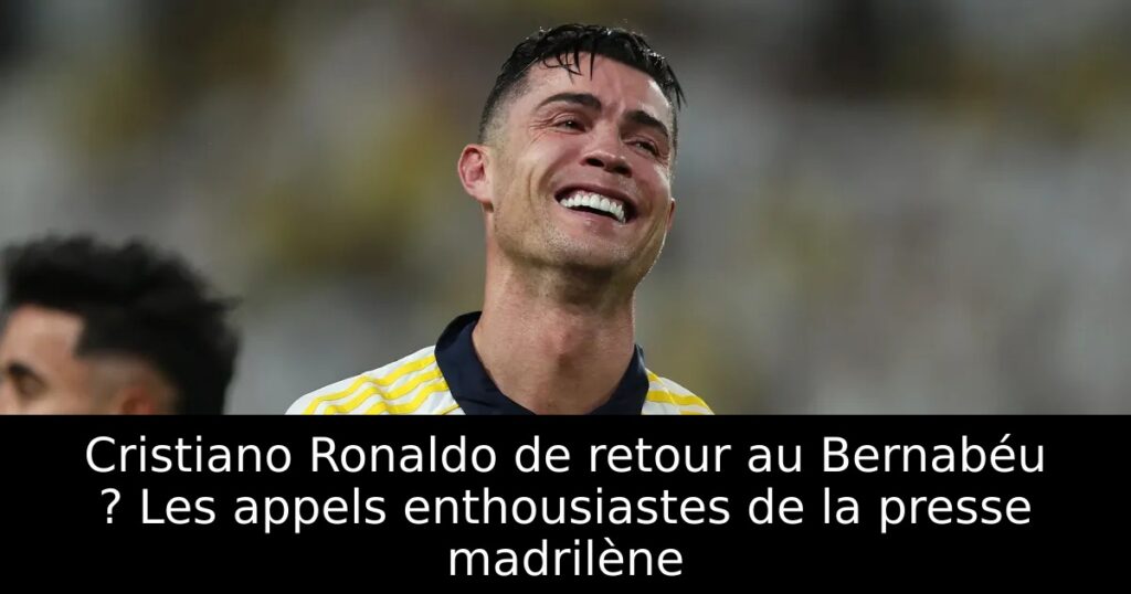 Cristiano Ronaldo de retour au Bernabéu ? Les appels enthousiastes de la presse madrilène