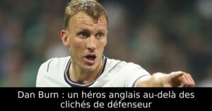 Dan Burn : un héros anglais au-delà des clichés de défenseur