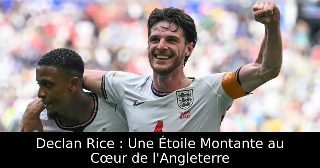 Declan Rice : Une Étoile Montante au Cœur de l&rsquo;Angleterre