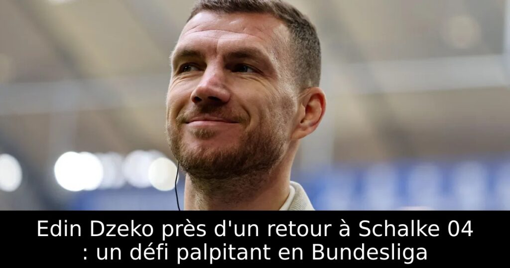 Edin Dzeko près d&rsquo;un retour à Schalke 04 : un défi palpitant en Bundesliga