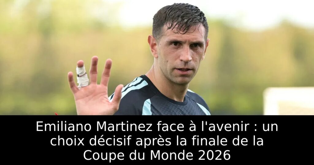 Emiliano Martinez face à l&rsquo;avenir : un choix décisif après la finale de la Coupe du Monde 2026