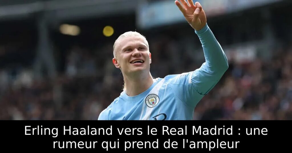 Erling Haaland vers le Real Madrid : une rumeur qui prend de l&rsquo;ampleur
