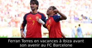 Ferran Torres en vacances à Ibiza avant son avenir au FC Barcelone