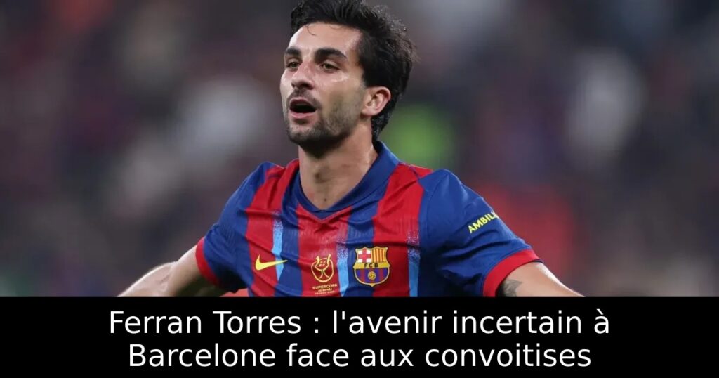 Ferran Torres : l&rsquo;avenir incertain à Barcelone face aux convoitises