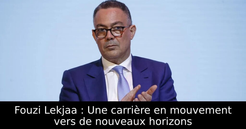 Fouzi Lekjaa : Une carrière en mouvement vers de nouveaux horizons