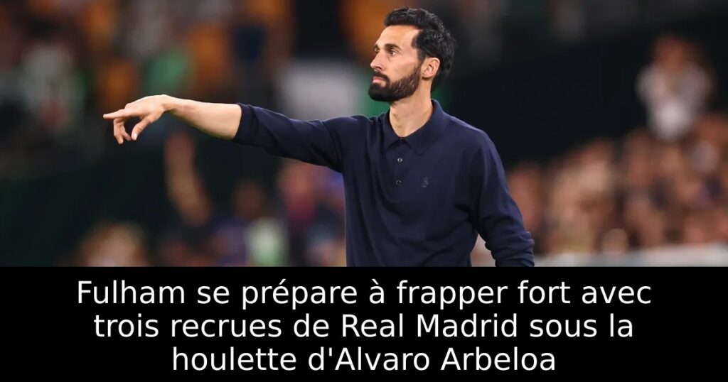 Fulham se prépare à frapper fort avec trois recrues de Real Madrid sous la houlette d&rsquo;Alvaro Arbeloa