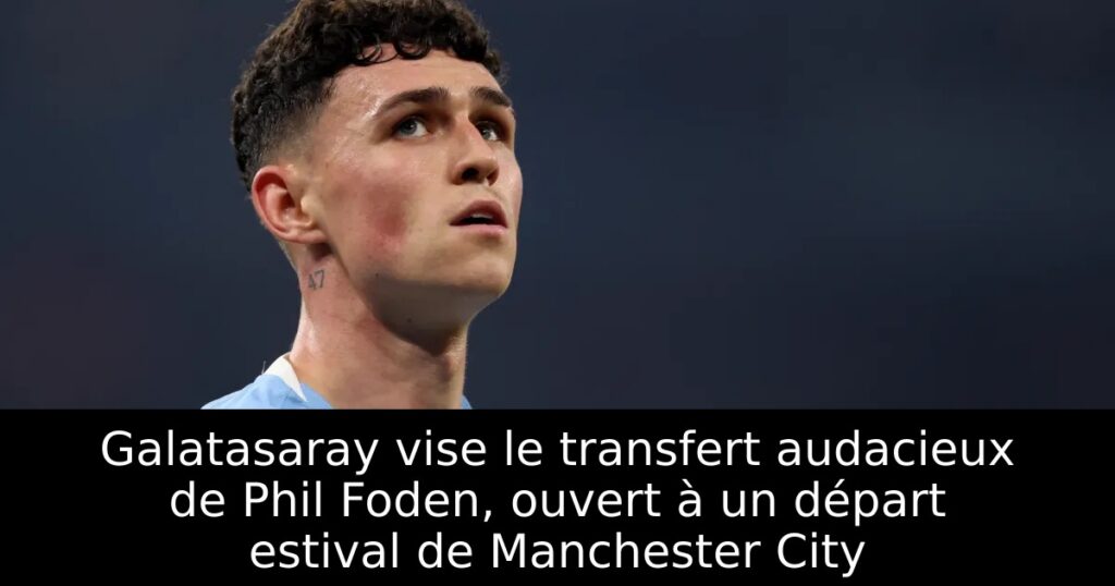 Galatasaray vise le transfert audacieux de Phil Foden, ouvert à un départ estival de Manchester City