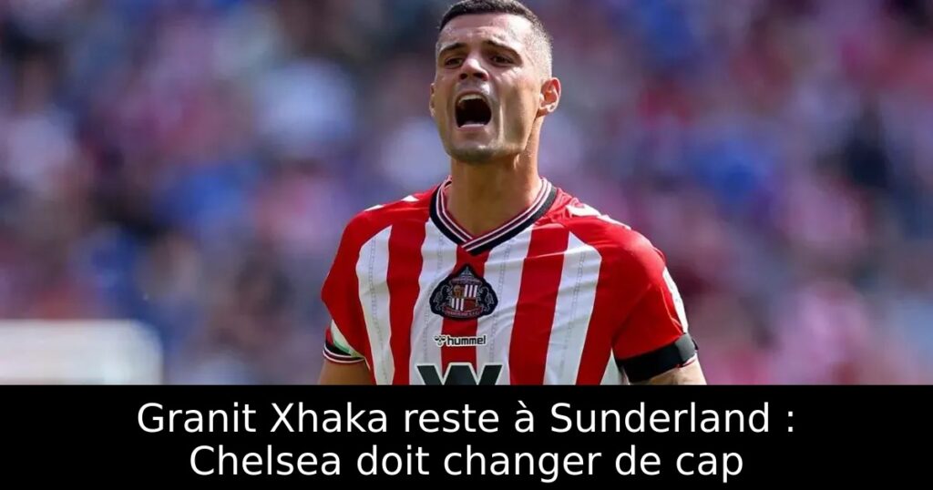 Granit Xhaka reste à Sunderland : Chelsea doit changer de cap