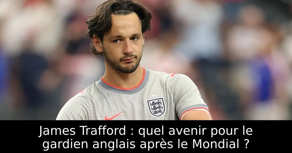 James Trafford : quel avenir pour le gardien anglais après le Mondial ?