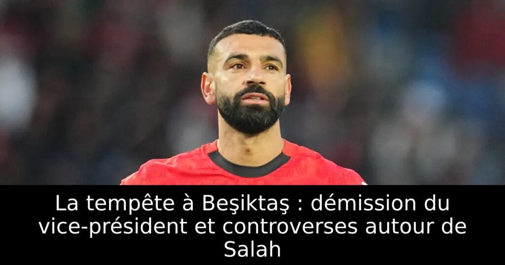 La tempête à Beşiktaş : démission du vice-président et controverses autour de Salah