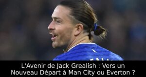 L&rsquo;Avenir de Jack Grealish : Vers un Nouveau Départ à Man City ou Everton ?