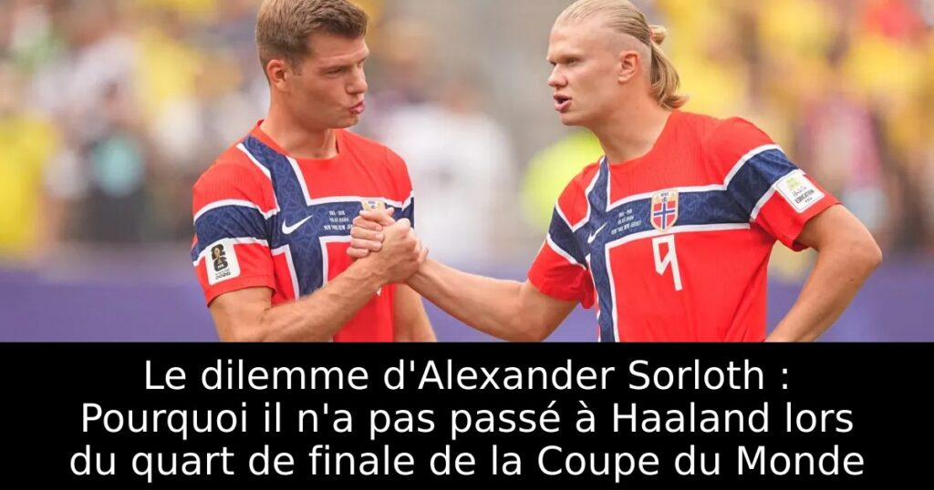 Le dilemme d&rsquo;Alexander Sorloth : Pourquoi il n&rsquo;a pas passé à Haaland lors du quart de finale de la Coupe du Monde