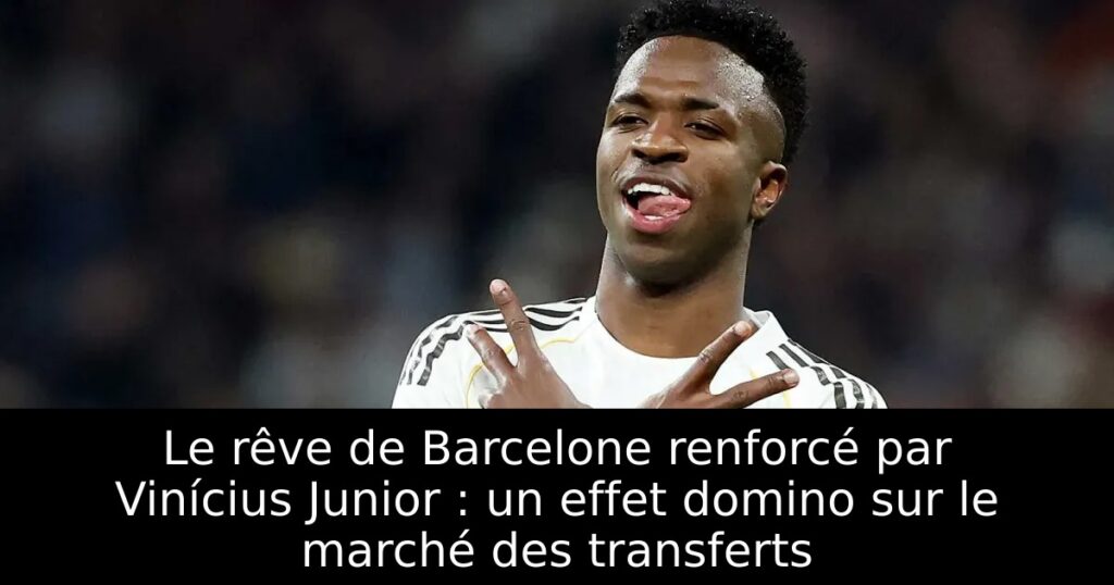 Le rêve de Barcelone renforcé par Vinícius Junior : un effet domino sur le marché des transferts