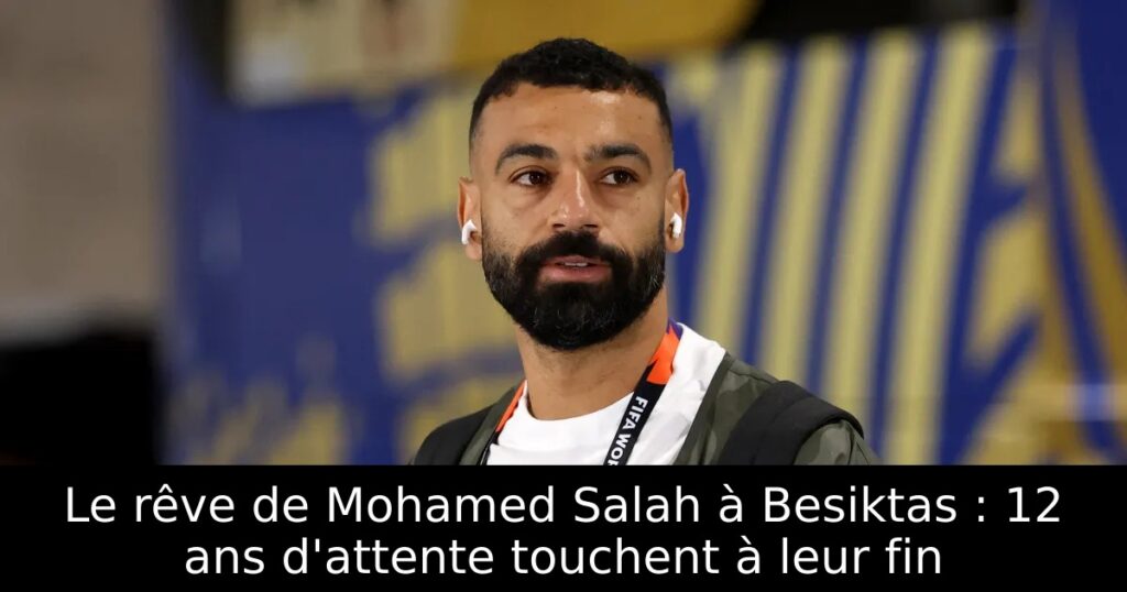 Le rêve de Mohamed Salah à Besiktas : 12 ans d&rsquo;attente touchent à leur fin
