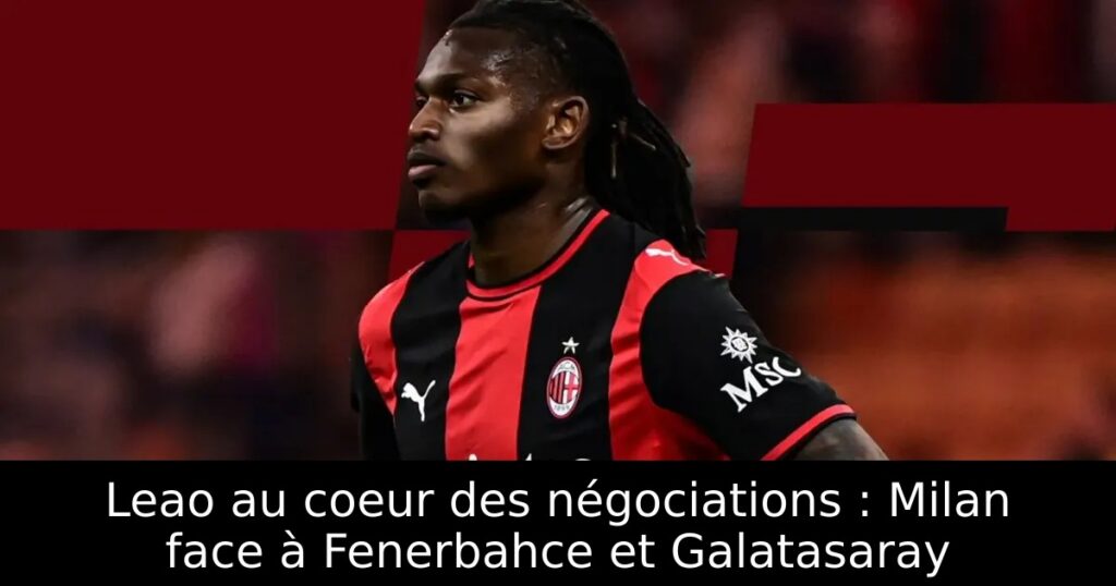 Leao au coeur des négociations : Milan face à Fenerbahce et Galatasaray