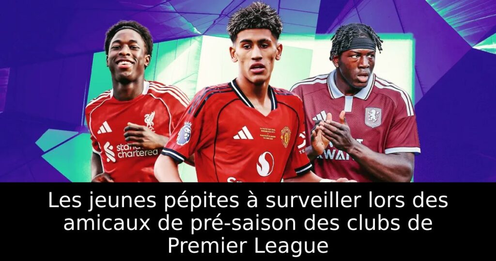 Les jeunes pépites à surveiller lors des amicaux de pré-saison des clubs de Premier League