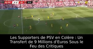 Les Supporters de PSV en Colère : Un Transfert de 9 Millions d&rsquo;Euros Sous le Feu des Critiques