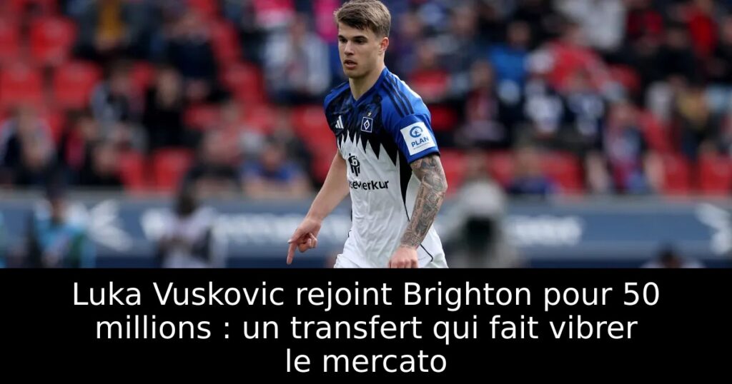 Luka Vuskovic rejoint Brighton pour 50 millions : un transfert qui fait vibrer le mercato