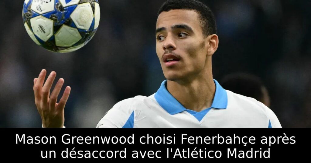 Mason Greenwood choisi Fenerbahçe après un désaccord avec l&rsquo;Atlético Madrid