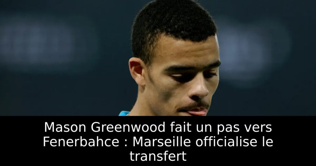 Mason Greenwood fait un pas vers Fenerbahce : Marseille officialise le transfert