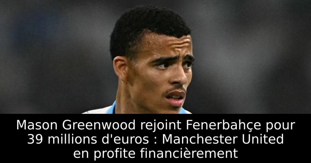 Mason Greenwood rejoint Fenerbahçe pour 39 millions d&rsquo;euros : Manchester United en profite financièrement