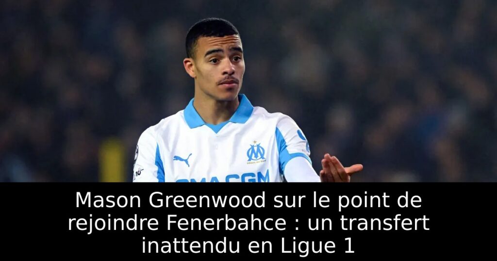 Mason Greenwood sur le point de rejoindre Fenerbahce : un transfert inattendu en Ligue 1
