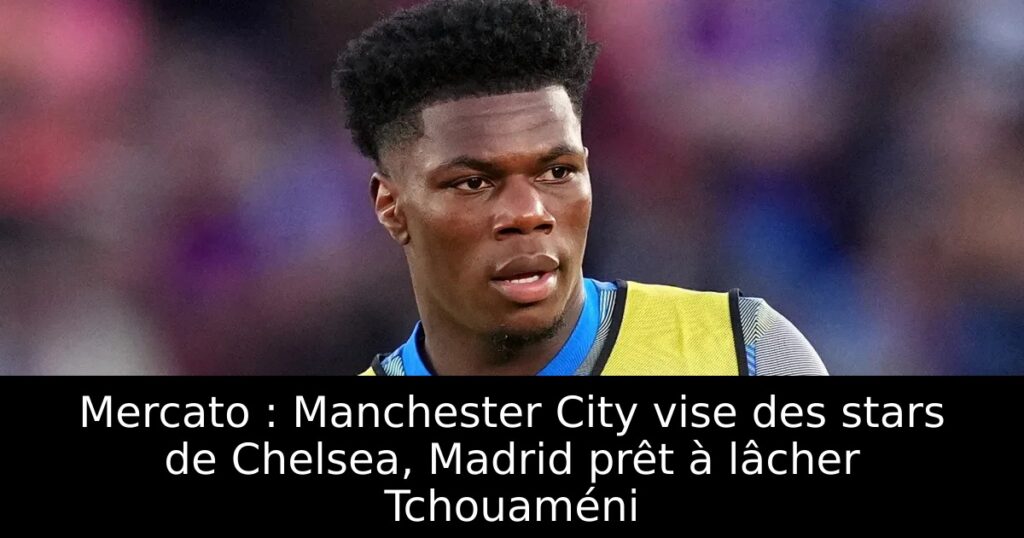 Mercato : Manchester City vise des stars de Chelsea, Madrid prêt à lâcher Tchouaméni