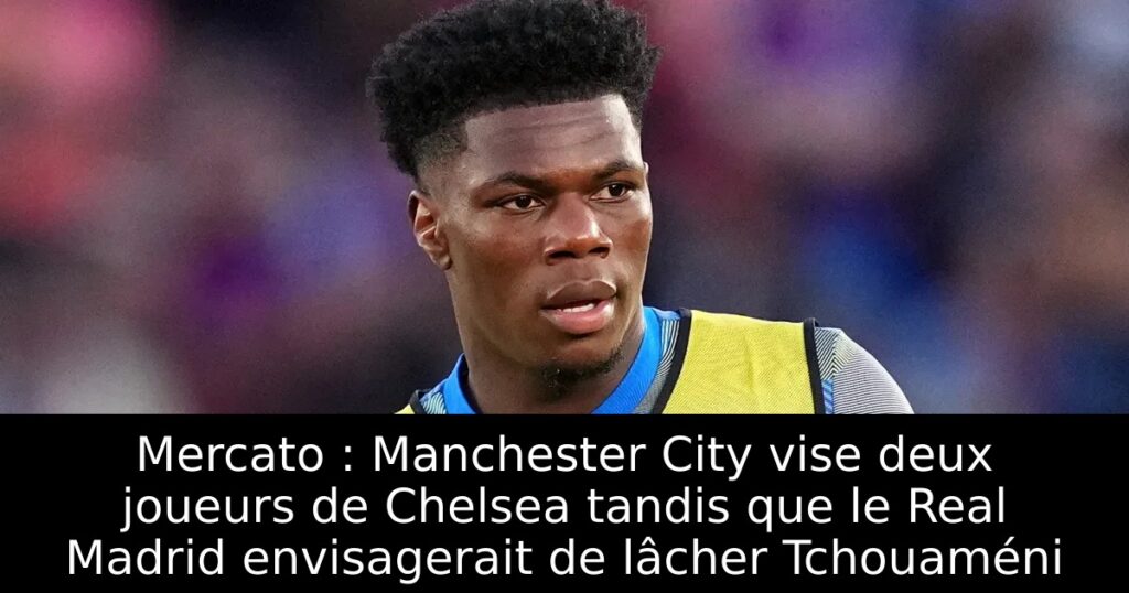Mercato : Manchester City vise deux joueurs de Chelsea tandis que le Real Madrid envisagerait de lâcher Tchouaméni