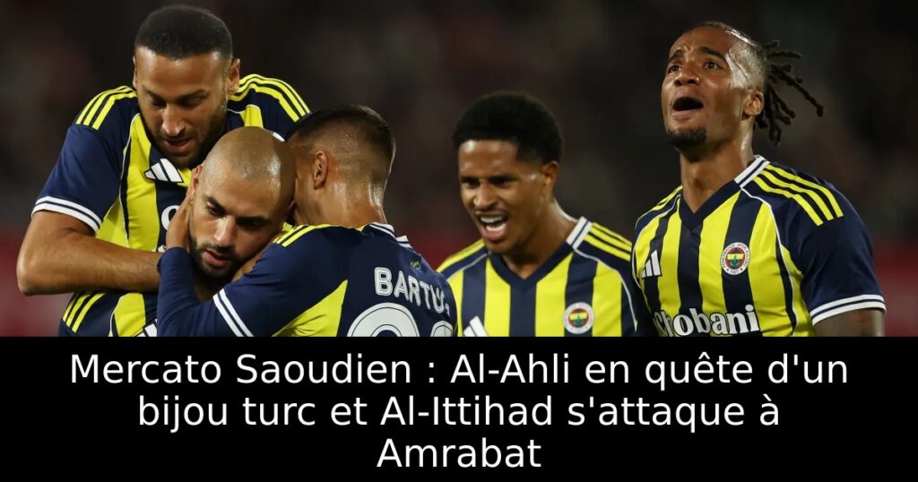 Mercato Saoudien : Al-Ahli en quête d&rsquo;un bijou turc et Al-Ittihad s&rsquo;attaque à Amrabat