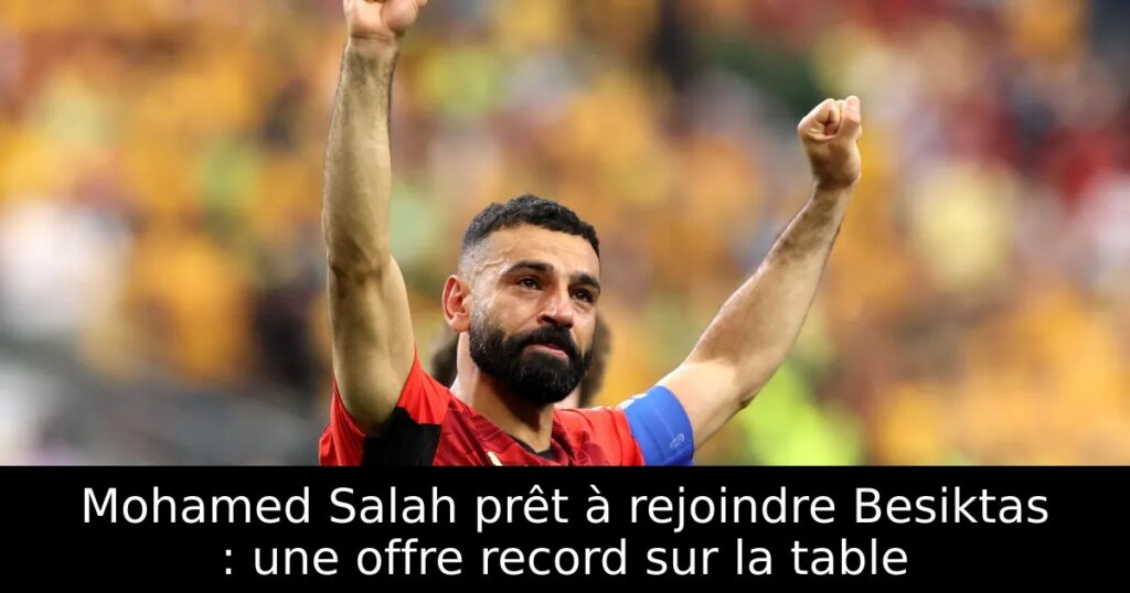 Mohamed Salah prêt à rejoindre Besiktas : une offre record sur la table