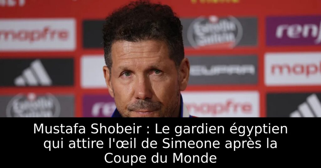 Mustafa Shobeir : Le gardien égyptien qui attire l&rsquo;œil de Simeone après la Coupe du Monde