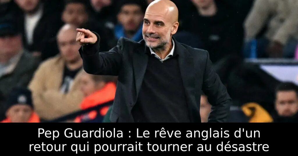 Pep Guardiola : Le rêve anglais d&rsquo;un retour qui pourrait tourner au désastre