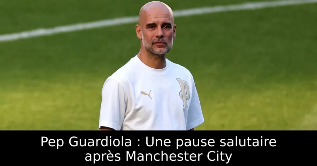 Pep Guardiola : Une pause salutaire après Manchester City