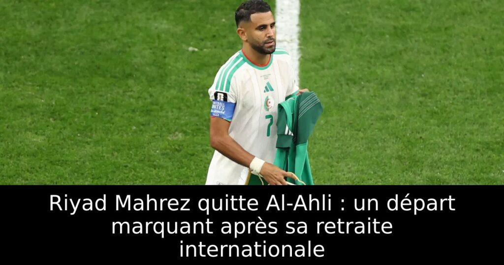 Riyad Mahrez quitte Al-Ahli : un départ marquant après sa retraite internationale