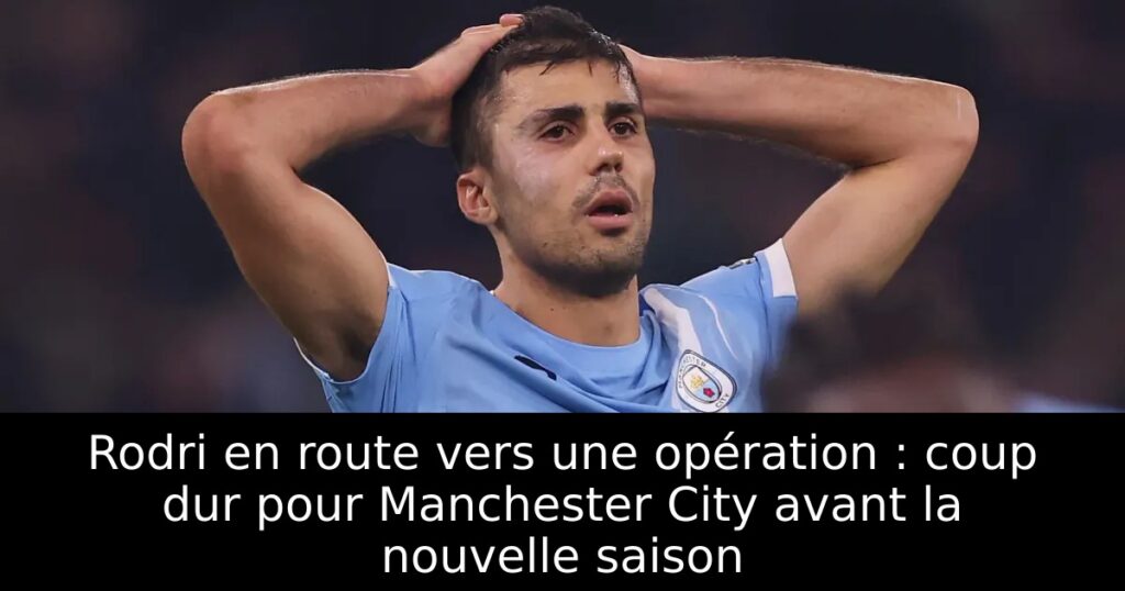 Rodri en route vers une opération : coup dur pour Manchester City avant la nouvelle saison