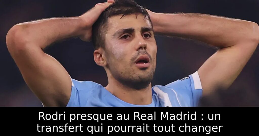 Rodri presque au Real Madrid : un transfert qui pourrait tout changer