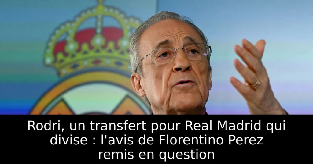 Rodri, un transfert pour Real Madrid qui divise : l&rsquo;avis de Florentino Perez remis en question