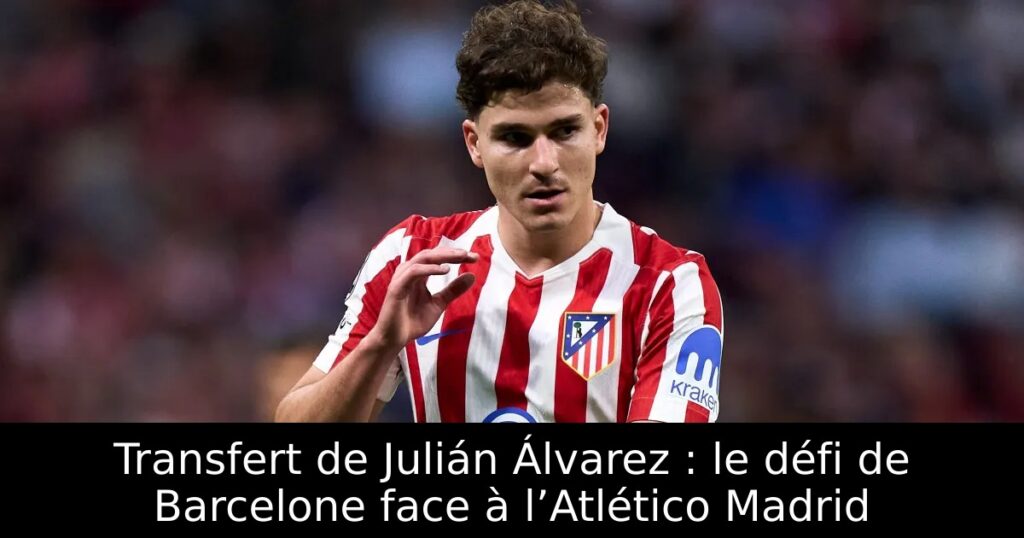 Transfert de Julián Álvarez : le défi de Barcelone face à l’Atlético Madrid