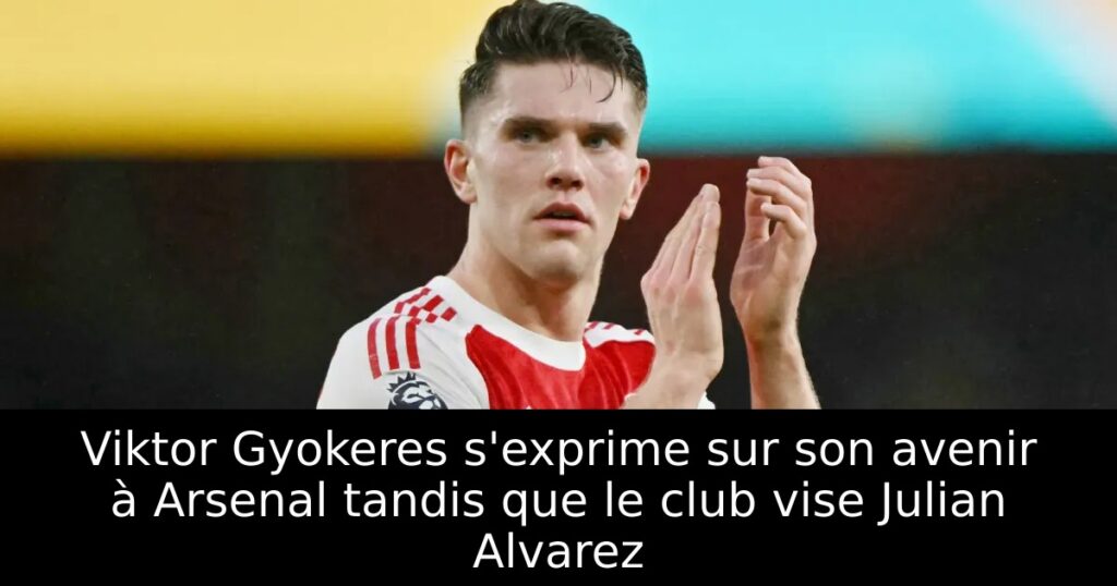 Viktor Gyokeres s&rsquo;exprime sur son avenir à Arsenal tandis que le club vise Julian Alvarez
