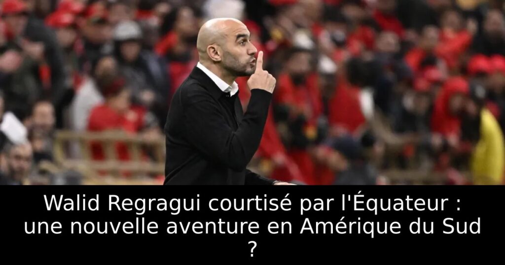 Walid Regragui courtisé par l&rsquo;Équateur : une nouvelle aventure en Amérique du Sud ?