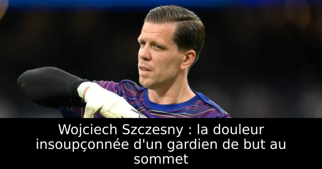 Wojciech Szczesny : la douleur insoupçonnée d&rsquo;un gardien de but au sommet