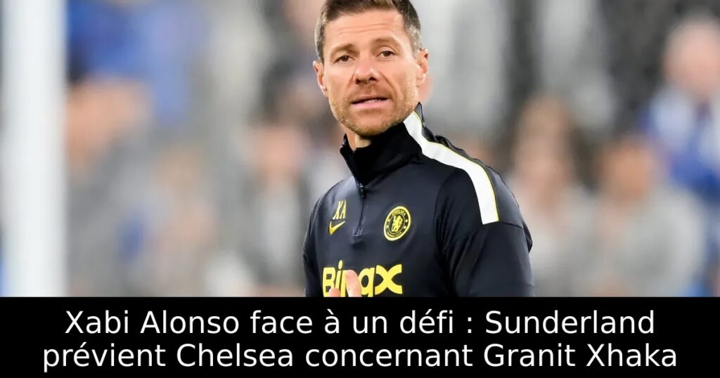 Xabi Alonso face à un défi : Sunderland prévient Chelsea concernant Granit Xhaka