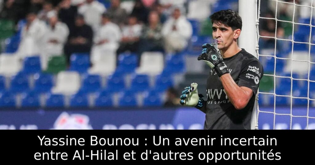 Yassine Bounou : Un avenir incertain entre Al-Hilal et d&rsquo;autres opportunités