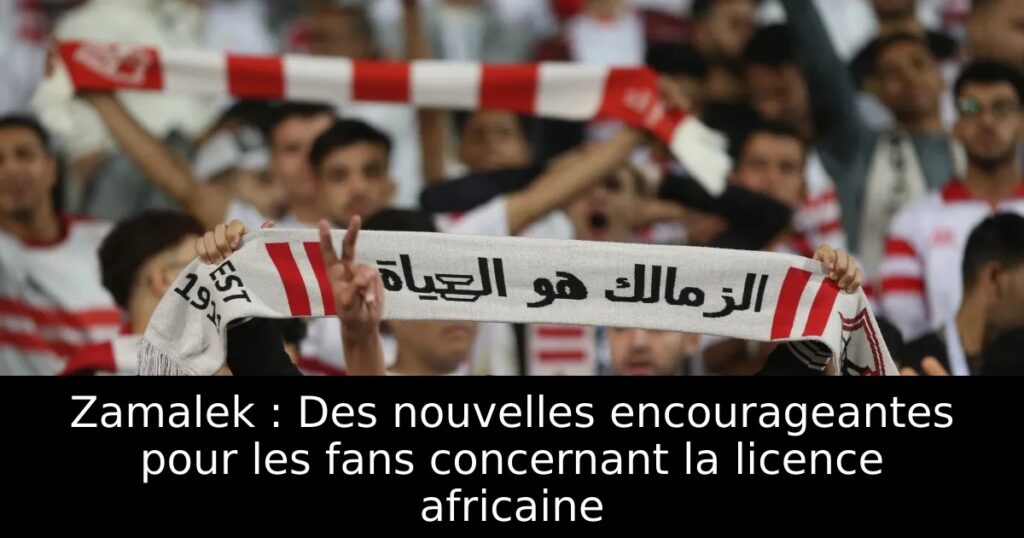 Zamalek : Des nouvelles encourageantes pour les fans concernant la licence africaine