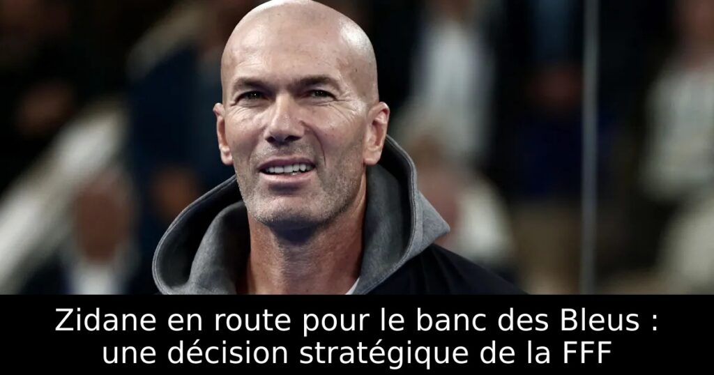Zidane en route pour le banc des Bleus : une décision stratégique de la FFF