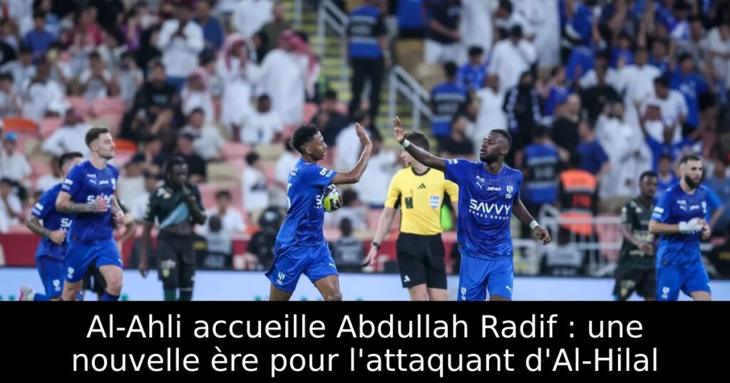 Al-Ahli accueille Abdullah Radif : une nouvelle ère pour l&rsquo;attaquant d&rsquo;Al-Hilal