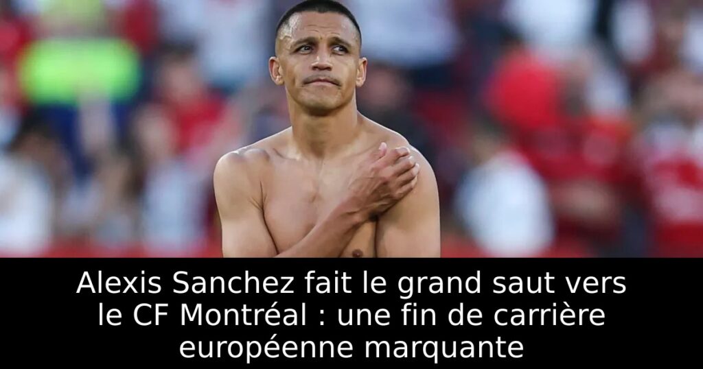 Alexis Sanchez fait le grand saut vers le CF Montréal : une fin de carrière européenne marquante