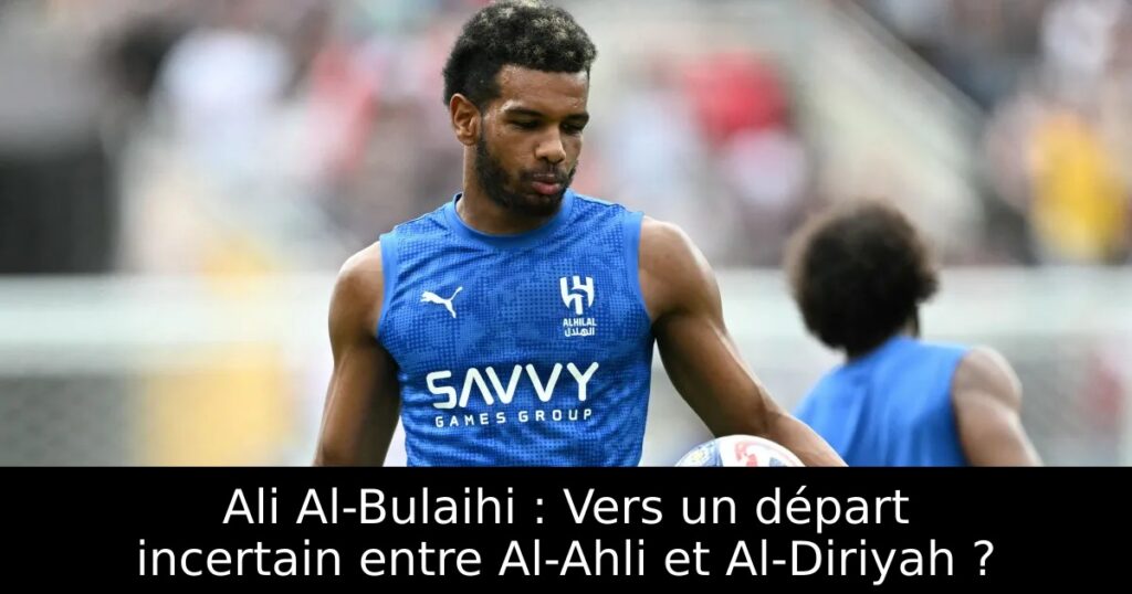 Ali Al-Bulaihi : Vers un départ incertain entre Al-Ahli et Al-Diriyah ?