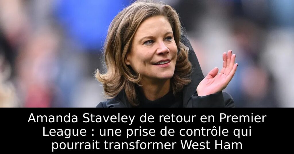 Amanda Staveley de retour en Premier League : une prise de contrôle qui pourrait transformer West Ham