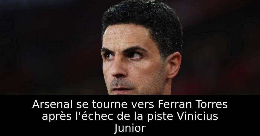 Arsenal se tourne vers Ferran Torres après l&rsquo;échec de la piste Vinicius Junior